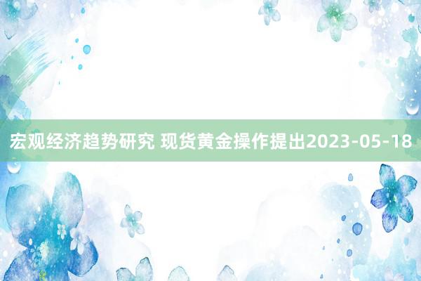 宏观经济趋势研究 现货黄金操作提出2023-05-18