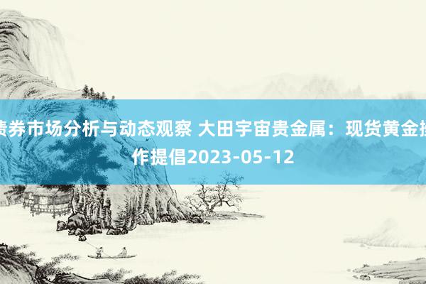 债券市场分析与动态观察 大田宇宙贵金属：现货黄金操作提倡2023-05-12