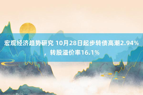 宏观经济趋势研究 10月28日起步转债高潮2.94%，转股溢价率16.1%