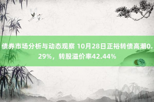 债券市场分析与动态观察 10月28日正裕转债高潮0.29%，转股溢价率42.44%