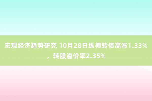 宏观经济趋势研究 10月28日纵横转债高涨1.33%，转股溢价率2.35%