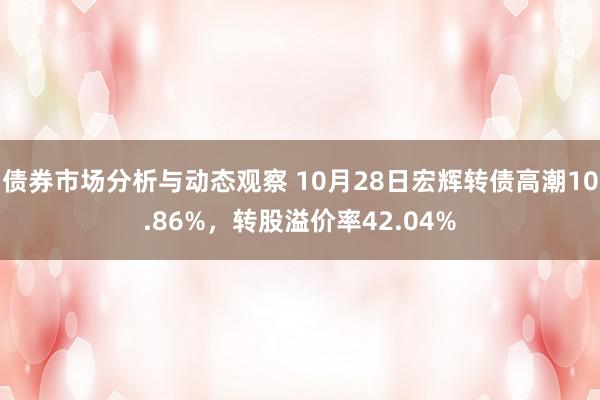 债券市场分析与动态观察 10月28日宏辉转债高潮10.86%，转股溢价率42.04%