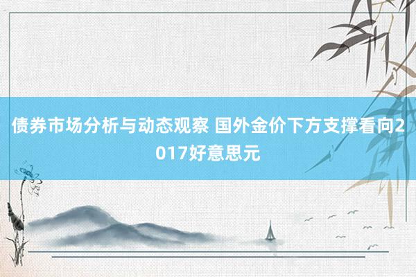 债券市场分析与动态观察 国外金价下方支撑看向2017好意思元