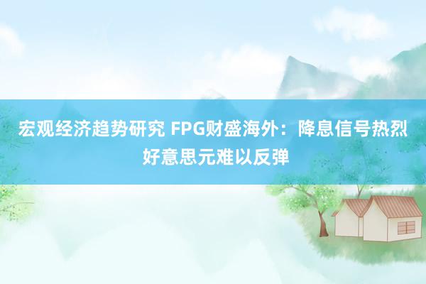 宏观经济趋势研究 FPG财盛海外：降息信号热烈 好意思元难以反弹