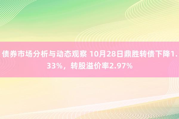 债券市场分析与动态观察 10月28日鼎胜转债下降1.33%，转股溢价率2.97%