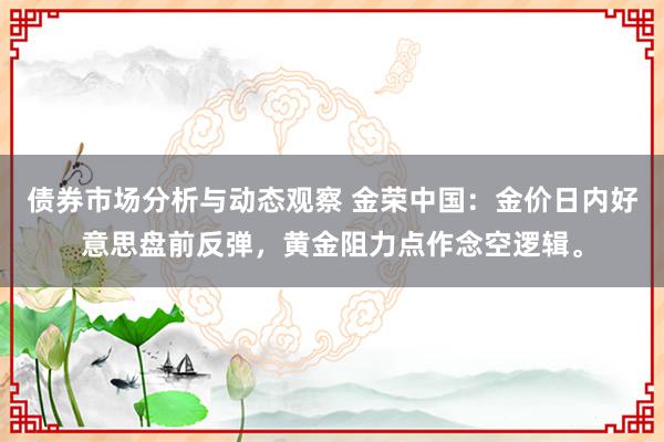 债券市场分析与动态观察 金荣中国：金价日内好意思盘前反弹，黄金阻力点作念空逻辑。