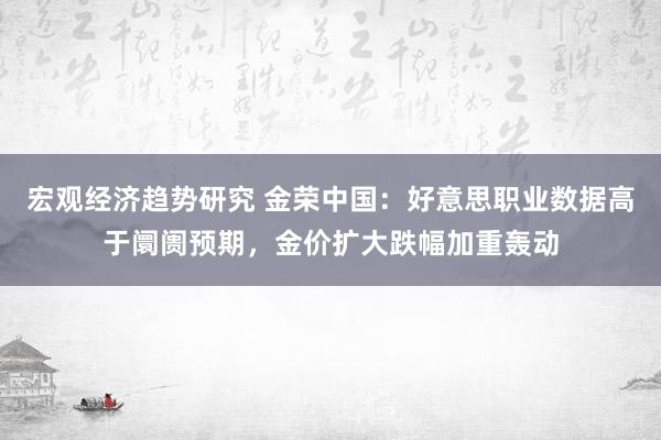 宏观经济趋势研究 金荣中国：好意思职业数据高于阛阓预期，金价扩大跌幅加重轰动