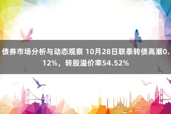 债券市场分析与动态观察 10月28日联泰转债高潮0.12%，转股溢价率54.52%