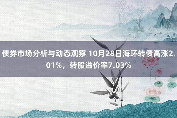 债券市场分析与动态观察 10月28日海环转债高涨2.01%，转股溢价率7.03%