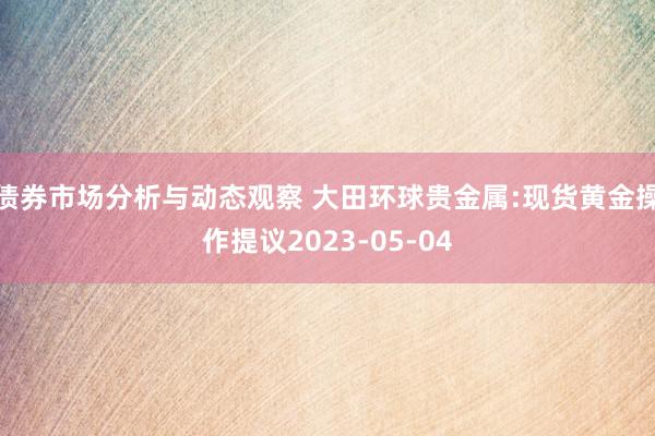 债券市场分析与动态观察 大田环球贵金属:现货黄金操作提议2023-05-04