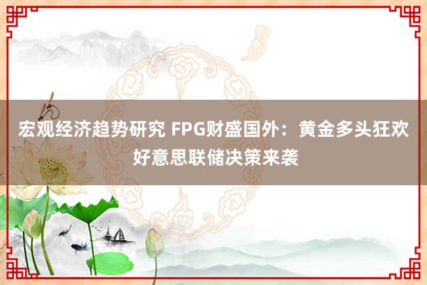 宏观经济趋势研究 FPG财盛国外：黄金多头狂欢 好意思联储决策来袭