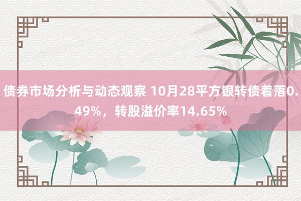 债券市场分析与动态观察 10月28平方银转债着落0.49%，转股溢价率14.65%