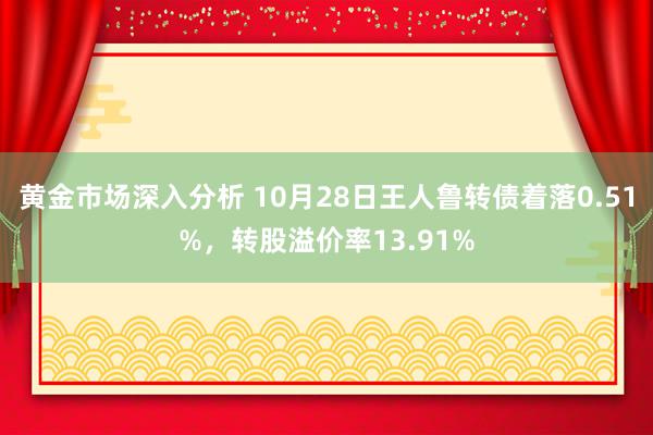 黄金市场深入分析 10月28日王人鲁转债着落0.51%，转股溢价率13.91%