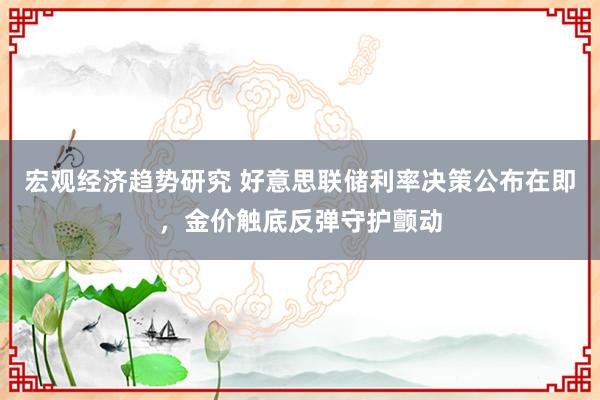 宏观经济趋势研究 好意思联储利率决策公布在即，金价触底反弹守护颤动