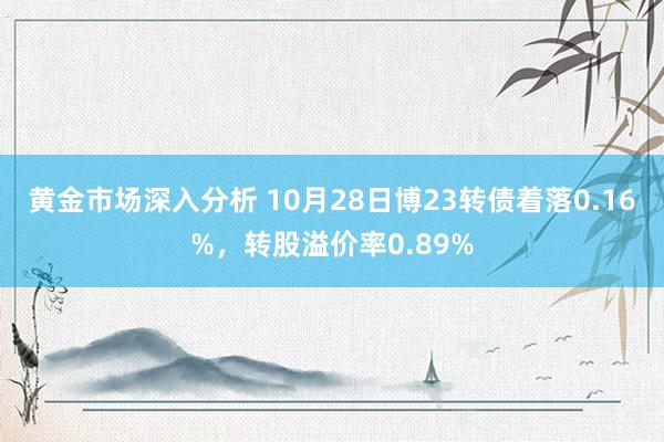 黄金市场深入分析 10月28日博23转债着落0.16%，转股溢价率0.89%