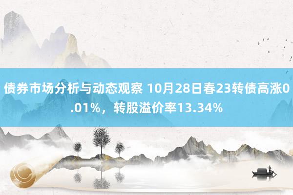 债券市场分析与动态观察 10月28日春23转债高涨0.01%，转股溢价率13.34%