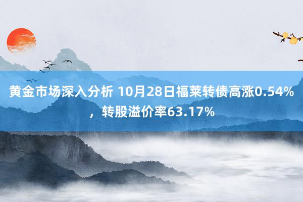 黄金市场深入分析 10月28日福莱转债高涨0.54%，转股溢价率63.17%