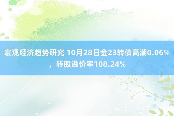 宏观经济趋势研究 10月28日金23转债高潮0.06%，转股溢价率108.24%