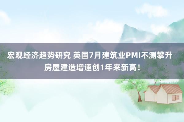 宏观经济趋势研究 英国7月建筑业PMI不测攀升  房屋建造增速创1年来新高！