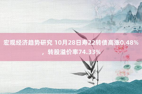 宏观经济趋势研究 10月28日寿22转债高涨0.48%，转股溢价率74.33%