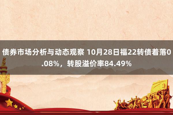 债券市场分析与动态观察 10月28日福22转债着落0.08%，转股溢价率84.49%