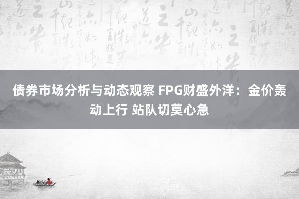 债券市场分析与动态观察 FPG财盛外洋：金价轰动上行 站队切莫心急