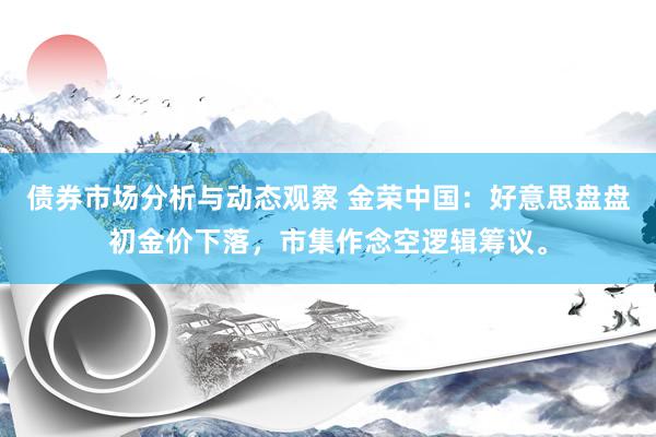 债券市场分析与动态观察 金荣中国：好意思盘盘初金价下落，市集作念空逻辑筹议。