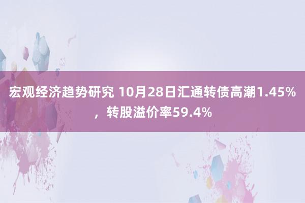 宏观经济趋势研究 10月28日汇通转债高潮1.45%，转股溢价率59.4%