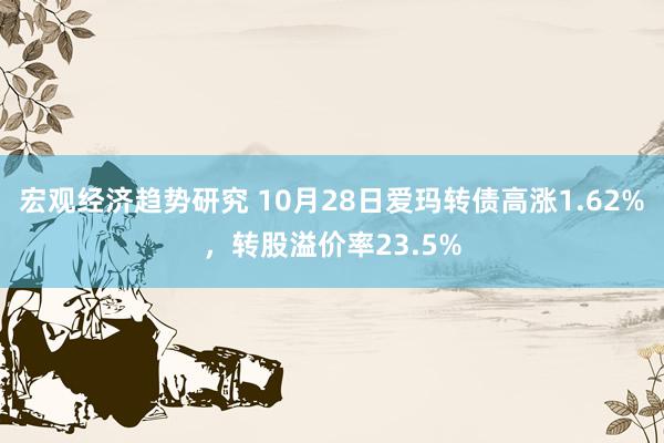 宏观经济趋势研究 10月28日爱玛转债高涨1.62%，转股溢价率23.5%