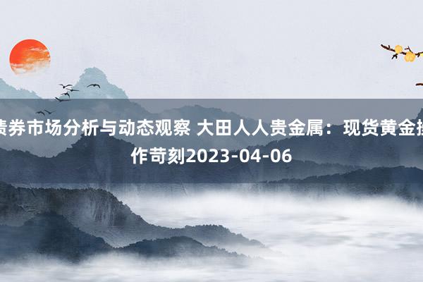 债券市场分析与动态观察 大田人人贵金属：现货黄金操作苛刻2023-04-06