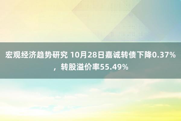 宏观经济趋势研究 10月28日嘉诚转债下降0.37%，转股溢价率55.49%