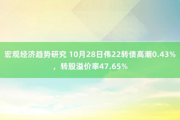 宏观经济趋势研究 10月28日伟22转债高潮0.43%，转股溢价率47.65%