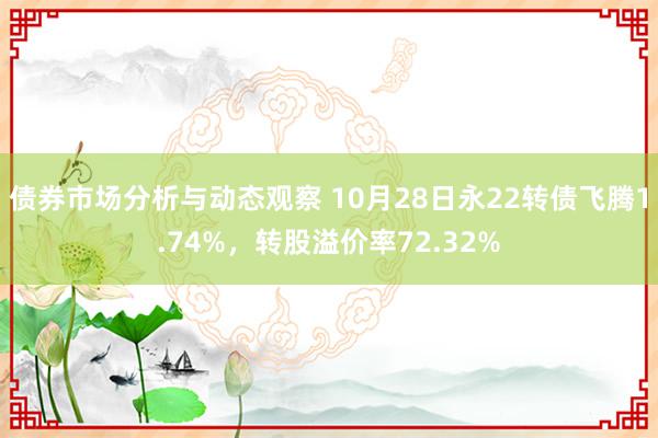 债券市场分析与动态观察 10月28日永22转债飞腾1.74%，转股溢价率72.32%