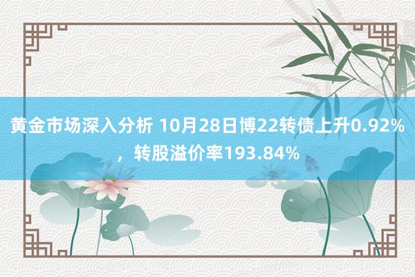 黄金市场深入分析 10月28日博22转债上升0.92%，转股溢价率193.84%