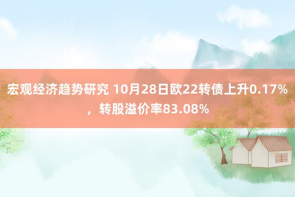 宏观经济趋势研究 10月28日欧22转债上升0.17%，转股溢价率83.08%