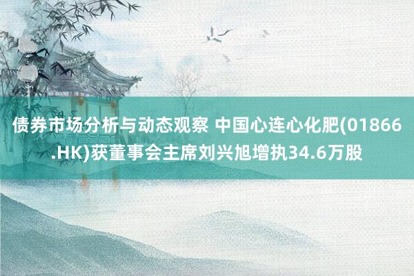 债券市场分析与动态观察 中国心连心化肥(01866.HK)获董事会主席刘兴旭增执34.6万股