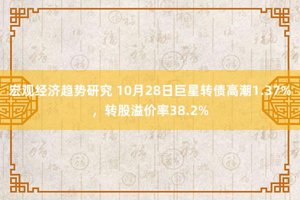 宏观经济趋势研究 10月28日巨星转债高潮1.37%，转股溢价率38.2%