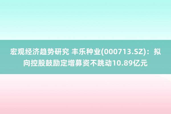 宏观经济趋势研究 丰乐种业(000713.SZ)：拟向控股鼓励定增募资不跳动10.89亿元