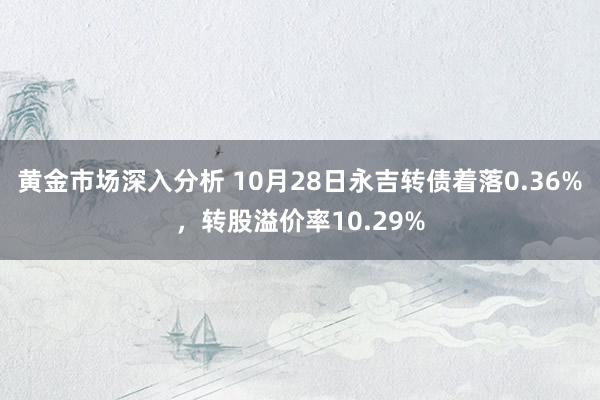 黄金市场深入分析 10月28日永吉转债着落0.36%，转股溢价率10.29%