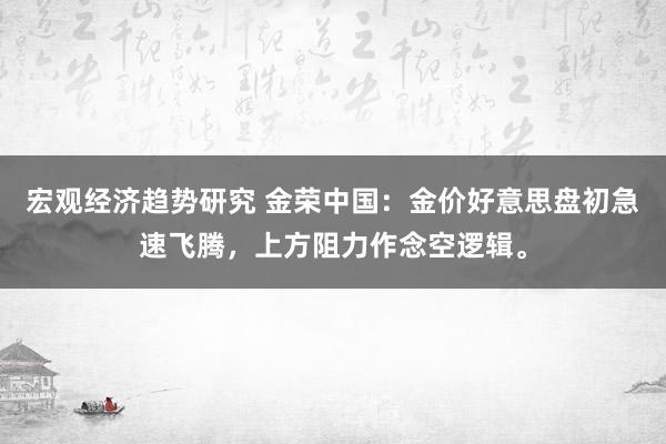 宏观经济趋势研究 金荣中国：金价好意思盘初急速飞腾，上方阻力作念空逻辑。