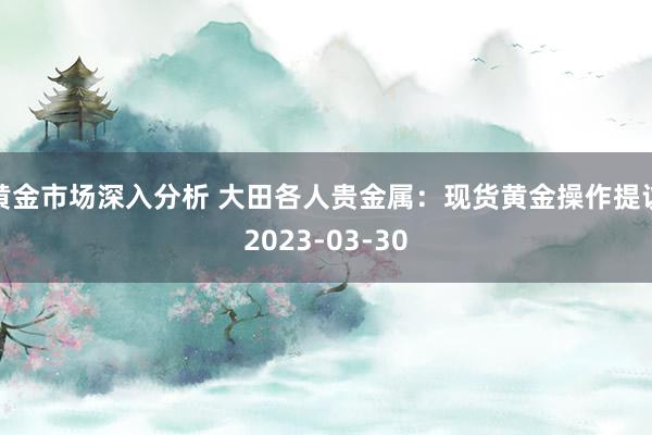 黄金市场深入分析 大田各人贵金属：现货黄金操作提议2023-03-30