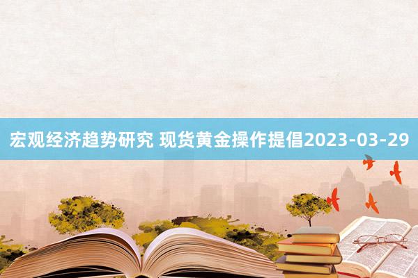 宏观经济趋势研究 现货黄金操作提倡2023-03-29