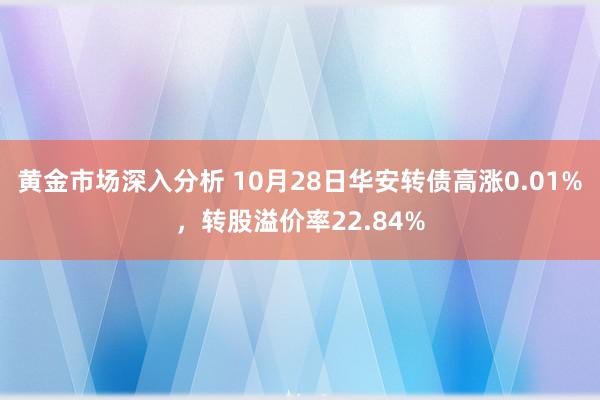 黄金市场深入分析 10月28日华安转债高涨0.01%，转股溢价率22.84%