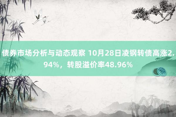 债券市场分析与动态观察 10月28日凌钢转债高涨2.94%，转股溢价率48.96%