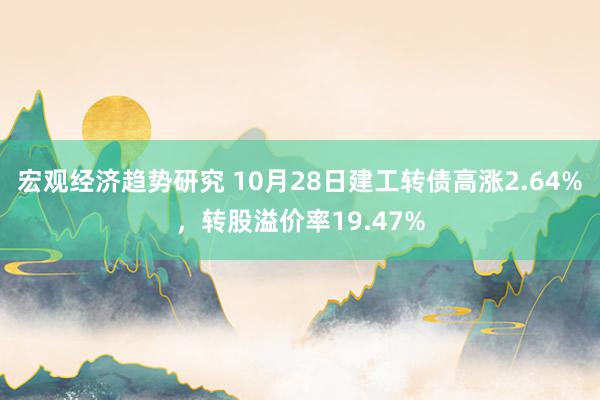 宏观经济趋势研究 10月28日建工转债高涨2.64%，转股溢价率19.47%