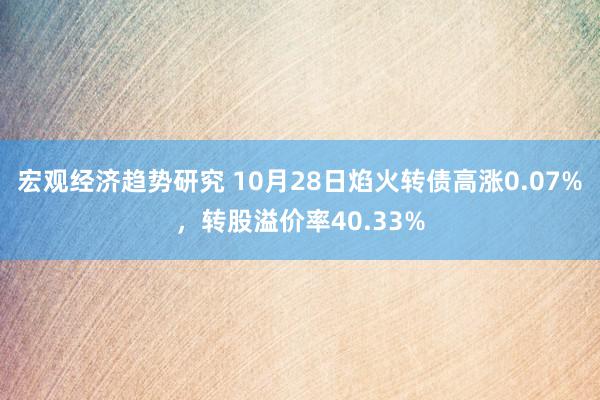 宏观经济趋势研究 10月28日焰火转债高涨0.07%，转股溢价率40.33%