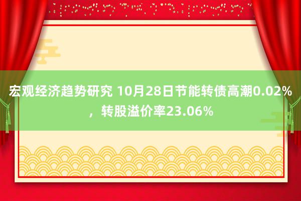 宏观经济趋势研究 10月28日节能转债高潮0.02%，转股溢价率23.06%