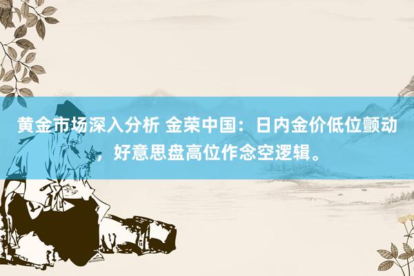 黄金市场深入分析 金荣中国：日内金价低位颤动，好意思盘高位作念空逻辑。