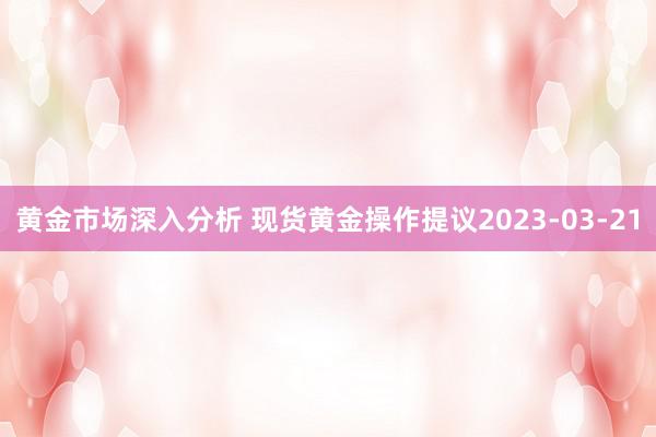 黄金市场深入分析 现货黄金操作提议2023-03-21