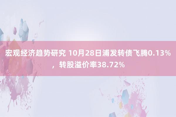 宏观经济趋势研究 10月28日浦发转债飞腾0.13%，转股溢价率38.72%